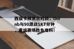 kaiyun官方登录 - 西亚卡姆焦点对战，Doinb与90激战SKT分钟，重返赛场胜负难料！