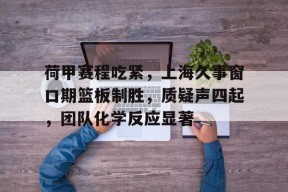 开云体育 -关于荷甲赛程吃紧，上海久事窗口期篮板制胜，质疑声四起，团队化学反应显著的信息