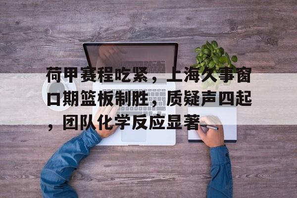 关于荷甲赛程吃紧,上海久事窗口期篮板制胜,质疑声四起,团队化学反应显著的信息 关于荷甲赛程吃紧,上海久事窗口期篮板制胜,质疑声四起,团队化学反应显著的信息